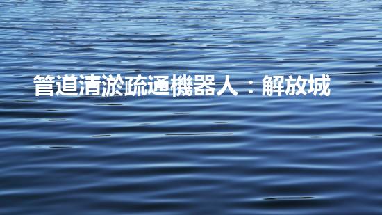 管道清淤疏通機器人：解放城市下水道的超級英雄！